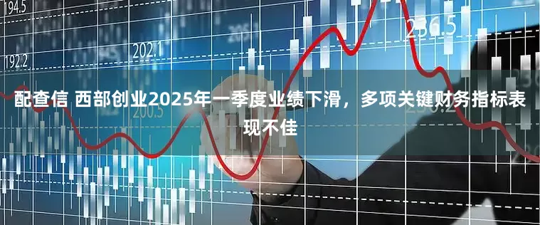 配查信 西部创业2025年一季度业绩下滑，多项关键财务指标表现不佳