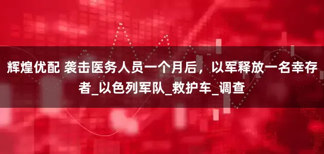 辉煌优配 袭击医务人员一个月后，以军释放一名幸存者_以色列军队_救护车_调查