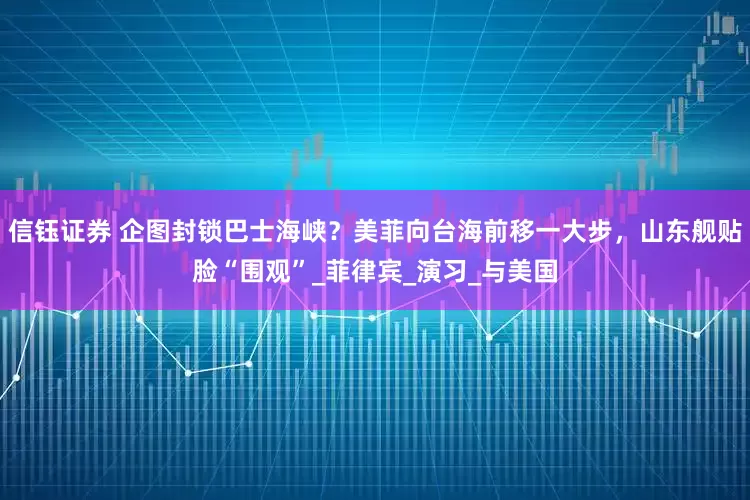 信钰证券 企图封锁巴士海峡？美菲向台海前移一大步，山东舰贴脸“围观”_菲律宾_演习_与美国