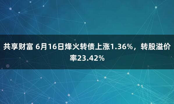 共享财富 6月16日烽火转债上涨1.36%，转股溢价率23.42%