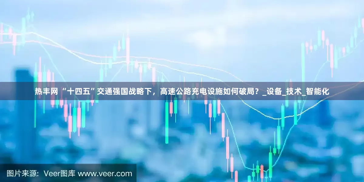 热丰网 “十四五”交通强国战略下，高速公路充电设施如何破局？_设备_技术_智能化