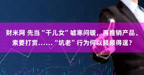 财米网 先当“干儿女”嘘寒问暖，再推销产品、索要打赏……“坑老”行为何以频频得逞？