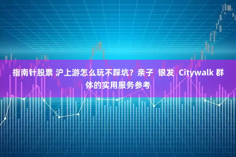 指南针股票 沪上游怎么玩不踩坑？亲子  银发  Citywalk 群体的实用服务参考